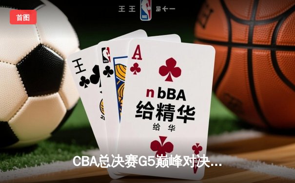 CBA总决赛G5巅峰对决：辽宁本钢逆转新疆飞虎成就三连冠伟业