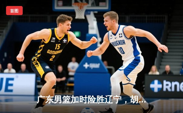 广东男篮加时险胜辽宁，胡明轩33分率队豪取八连胜