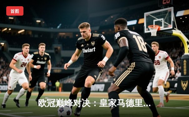 欧冠巅峰对决：皇家马德里绝杀曼城，本泽马加时点射定乾坤